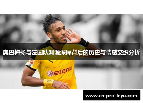 奥巴梅扬与法国队渊源深厚背后的历史与情感交织分析