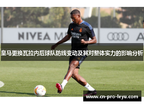 皇马更换瓦拉内后球队防线变动及其对整体实力的影响分析