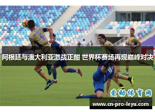 阿根廷与澳大利亚激战正酣 世界杯赛场再现巅峰对决