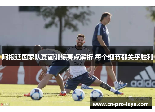 阿根廷国家队赛前训练亮点解析 每个细节都关乎胜利