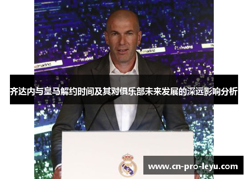 齐达内与皇马解约时间及其对俱乐部未来发展的深远影响分析