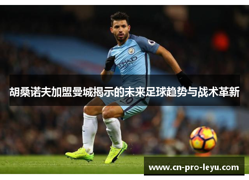 胡桑诺夫加盟曼城揭示的未来足球趋势与战术革新